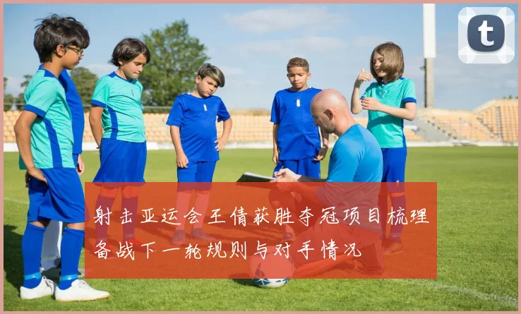 射击亚运会王倩获胜夺冠项目梳理备战下一轮规则与对手情况