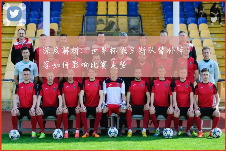 深度解析：世界杯俄罗斯队替补阵容如何影响比赛走势