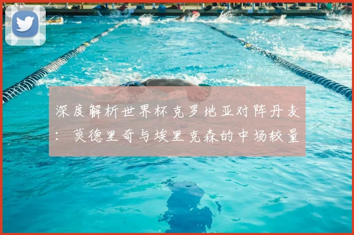 深度解析世界杯克罗地亚对阵丹麦：莫德里奇与埃里克森的中场较量