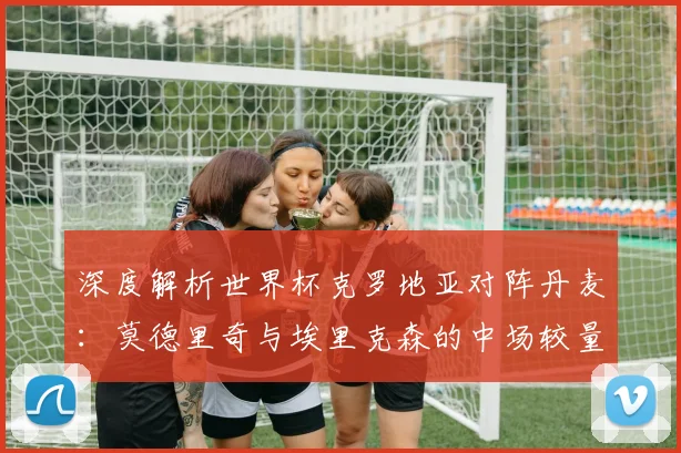 深度解析世界杯克罗地亚对阵丹麦：莫德里奇与埃里克森的中场较量