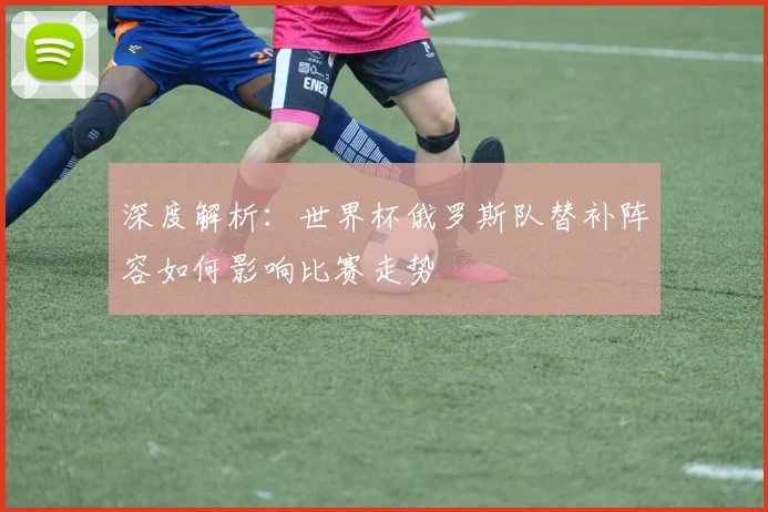 深度解析：世界杯俄罗斯队替补阵容如何影响比赛走势