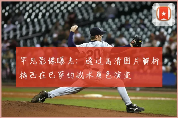 罕见影像曝光：透过高清图片解析梅西在巴萨的战术角色演变