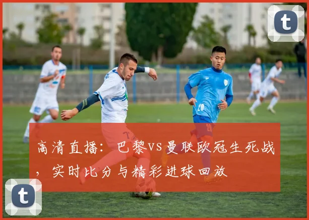 高清直播：巴黎vs曼联欧冠生死战，实时比分与精彩进球回放