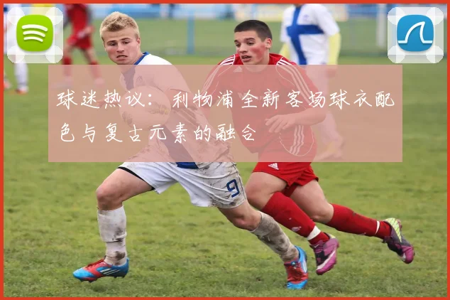 球迷热议：利物浦全新客场球衣配色与复古元素的融合